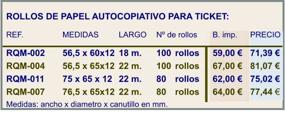 ROLLOS DE PAPEL AUTOCOPIATIVO PARA TICKET:  REF.			MEDIDAS		LARGO	Nº de rollos	B. imp.	PRECIO  RQM-002	56,5 x 60x12	18 m.	100	rollos	59,00 €	71,39 € RQM-004	56,5 x 65x12	22 m.	100	rollos	67,00 €	81,07 € RQM-011	75 x 65 x 12	22 m.	80	rollos	62,00 €	75,02 € RQM-007	76,5 x 65x12	22 m.	80	rollos	64,00 €	77,44 € Medidas: ancho x diametro x canutillo en mm.